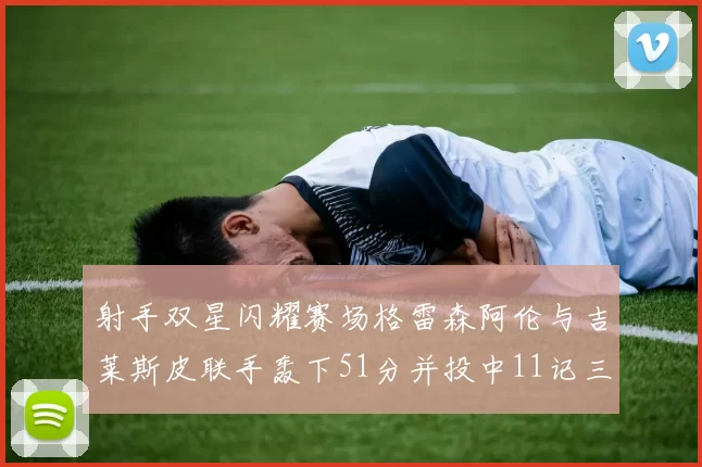 射手双星闪耀赛场格雷森阿伦与吉莱斯皮联手轰下51分并投中11记三分球