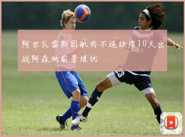 阿尔瓦雷斯因肌肉不适缺席10天出战阿森纳前景堪忧