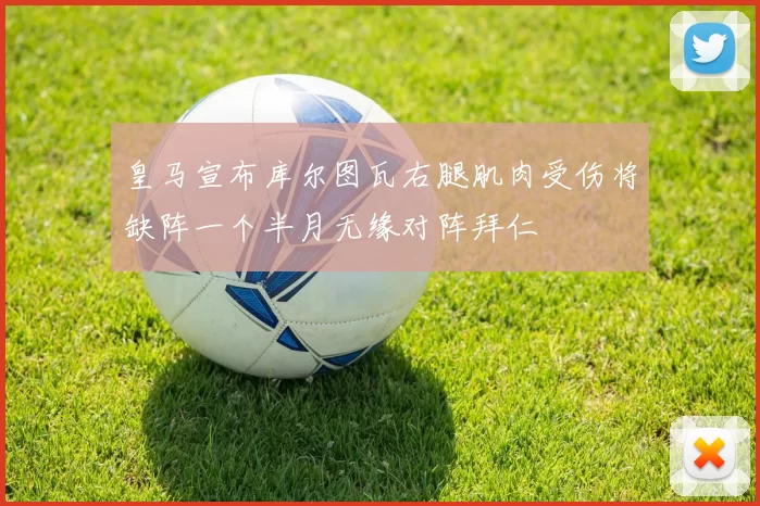 皇马宣布库尔图瓦右腿肌肉受伤将缺阵一个半月无缘对阵拜仁