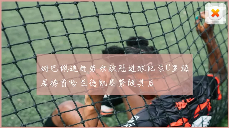 姆巴佩追赶劳尔欧冠进球纪录C罗稳居榜首哈兰德凯恩紧随其后