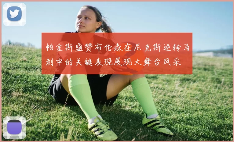 帕金斯盛赞布伦森在尼克斯逆转马刺中的关键表现展现大舞台风采
