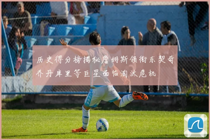 历史得分榜揭秘詹姆斯领衔东契奇乔丹库里等巨星面临淘汰危机
