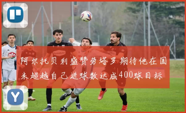 阿尔托贝利盛赞劳塔罗期待他在国米超越自己进球数达成400球目标