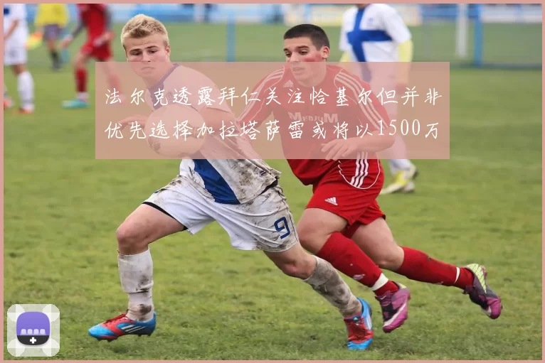 法尔克透露拜仁关注恰基尔但并非优先选择加拉塔萨雷或将以1500万欧买断博伊