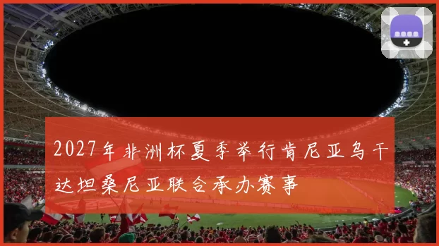 2027年非洲杯夏季举行肯尼亚乌干达坦桑尼亚联合承办赛事