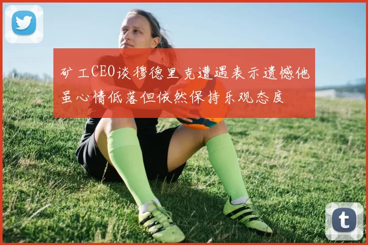 矿工CEO谈穆德里克遭遇表示遗憾他虽心情低落但依然保持乐观态度