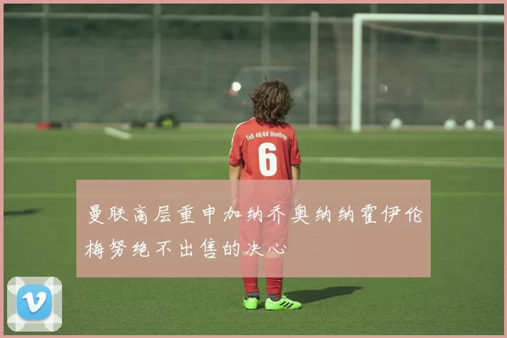 曼联高层重申加纳乔奥纳纳霍伊伦梅努绝不出售的决心