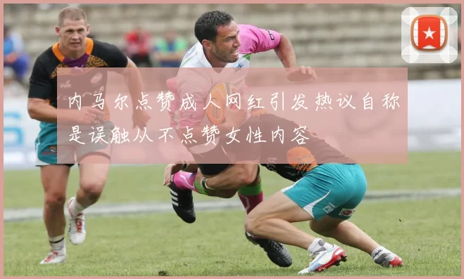 内马尔点赞成人网红引发热议自称是误触从不点赞女性内容