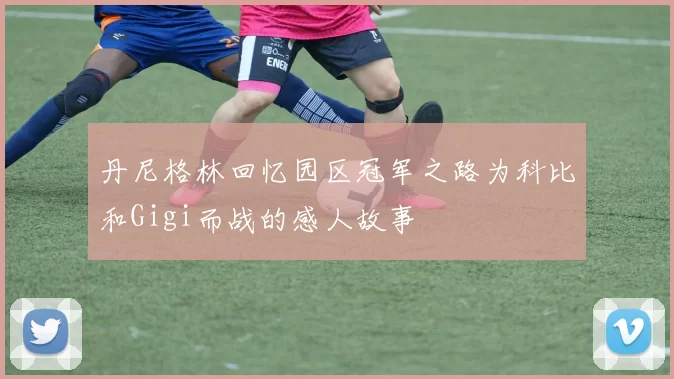 丹尼格林回忆园区冠军之路为科比和Gigi而战的感人故事