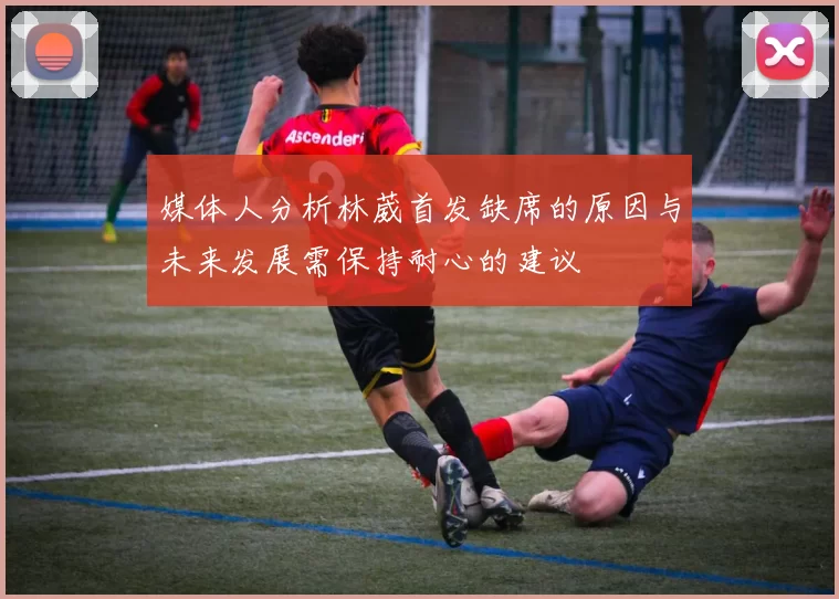 媒体人分析林葳首发缺席的原因与未来发展需保持耐心的建议