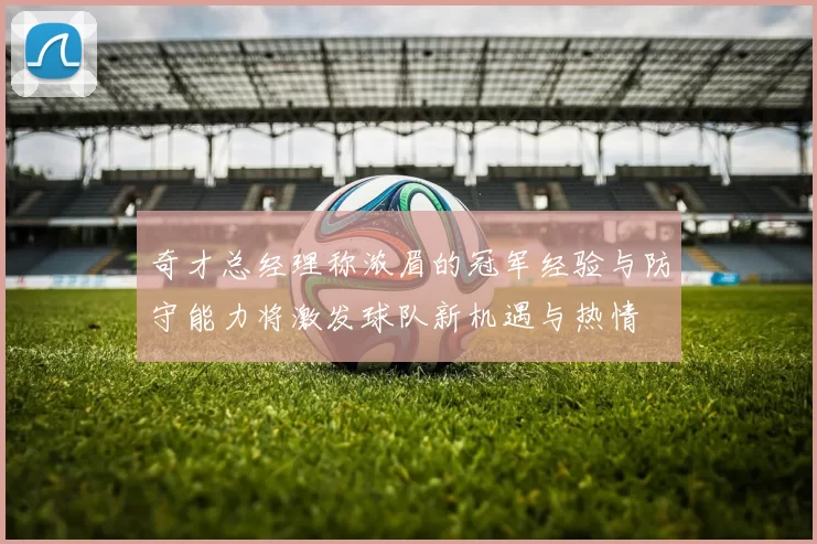 奇才总经理称浓眉的冠军经验与防守能力将激发球队新机遇与热情