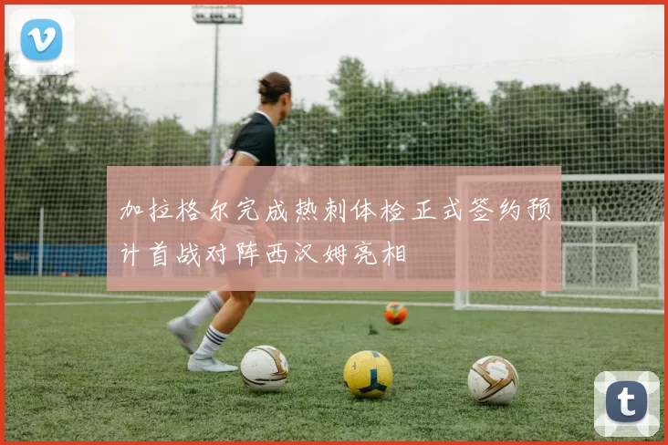 加拉格尔完成热刺体检正式签约预计首战对阵西汉姆亮相