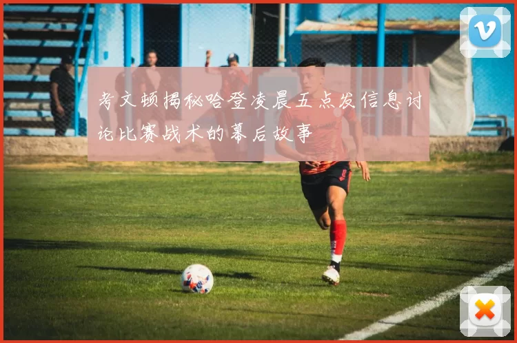 考文顿揭秘哈登凌晨五点发信息讨论比赛战术的幕后故事